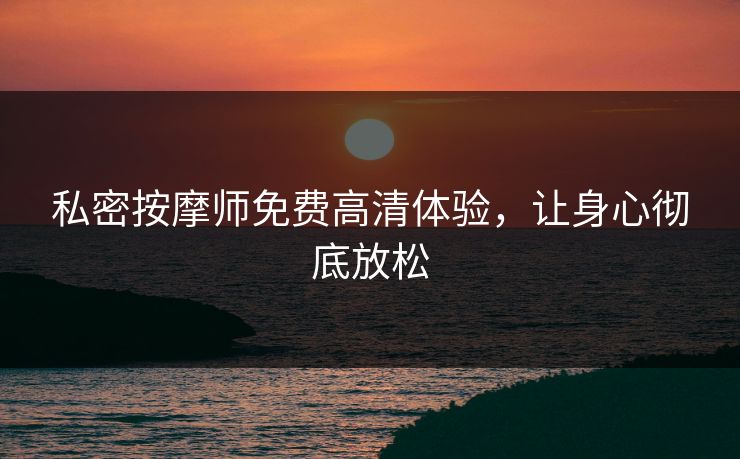 私密按摩师免费高清体验，让身心彻底放松
