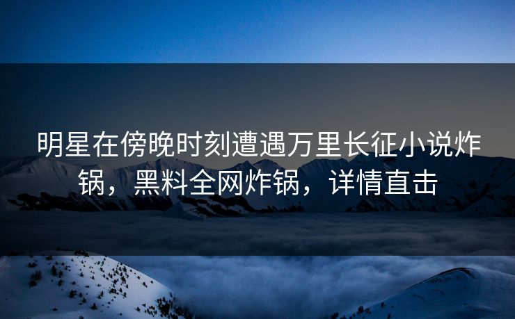 明星在傍晚时刻遭遇万里长征小说炸锅，黑料全网炸锅，详情直击