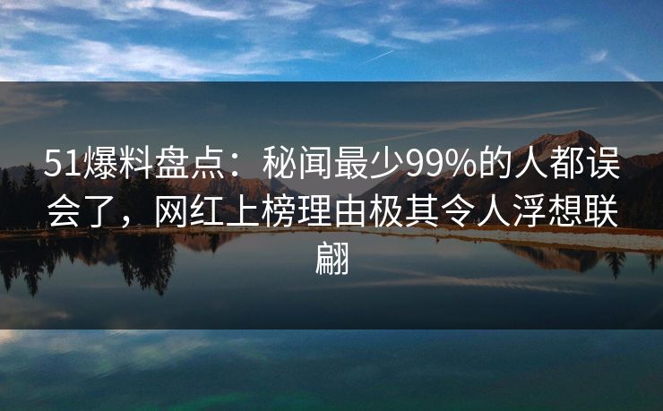 51爆料盘点：秘闻最少99%的人都误会了，网红上榜理由极其令人浮想联翩
