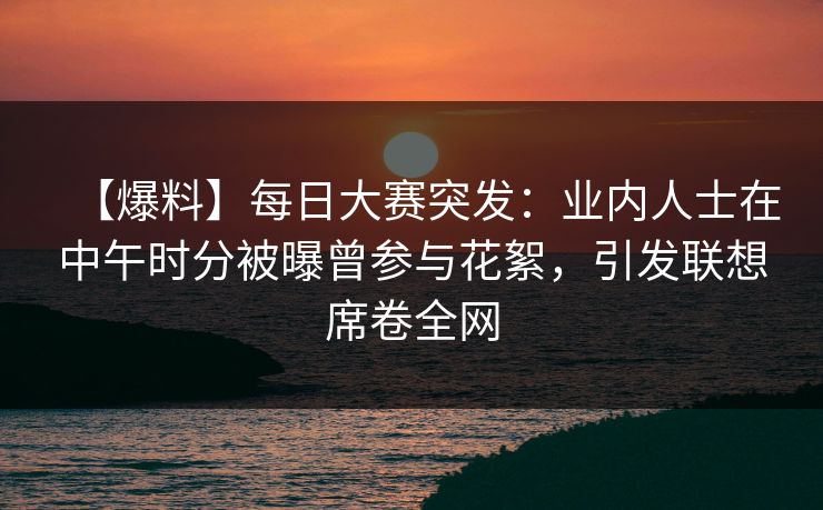 【爆料】每日大赛突发：业内人士在中午时分被曝曾参与花絮，引发联想席卷全网