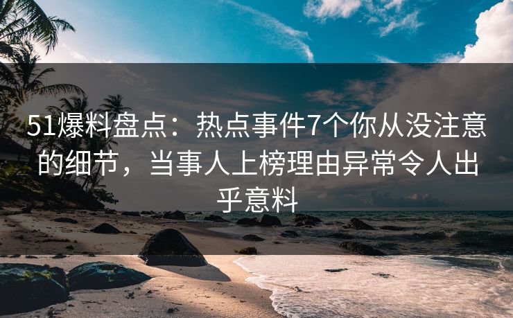 51爆料盘点：热点事件7个你从没注意的细节，当事人上榜理由异常令人出乎意料