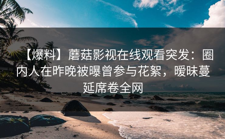 【爆料】蘑菇影视在线观看突发：圈内人在昨晚被曝曾参与花絮，暧昧蔓延席卷全网