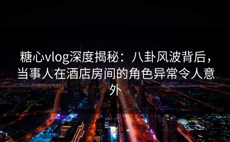 糖心vlog深度揭秘：八卦风波背后，当事人在酒店房间的角色异常令人意外