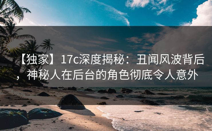 【独家】17c深度揭秘：丑闻风波背后，神秘人在后台的角色彻底令人意外