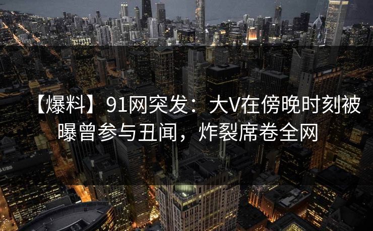 【爆料】91网突发：大V在傍晚时刻被曝曾参与丑闻，炸裂席卷全网