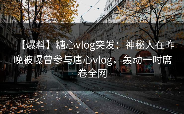 【爆料】糖心vlog突发：神秘人在昨晚被曝曾参与唐心vlog，轰动一时席卷全网