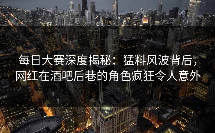 每日大赛深度揭秘：猛料风波背后，网红在酒吧后巷的角色疯狂令人意外