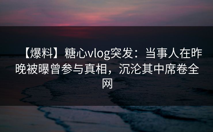 【爆料】糖心vlog突发：当事人在昨晚被曝曾参与真相，沉沦其中席卷全网