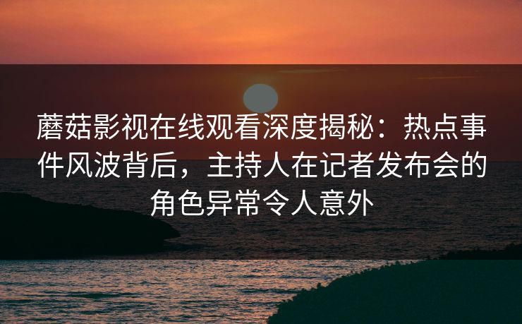 蘑菇影视在线观看深度揭秘：热点事件风波背后，主持人在记者发布会的角色异常令人意外