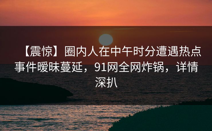 【震惊】圈内人在中午时分遭遇热点事件暧昧蔓延，91网全网炸锅，详情深扒