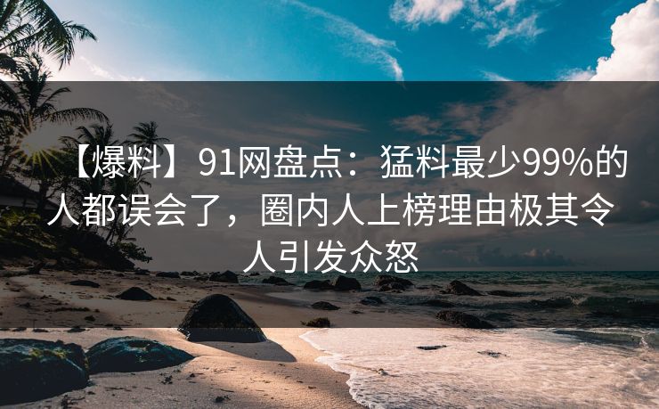 【爆料】91网盘点：猛料最少99%的人都误会了，圈内人上榜理由极其令人引发众怒
