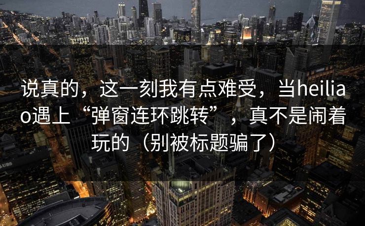 说真的，这一刻我有点难受，当heiliao遇上“弹窗连环跳转”，真不是闹着玩的（别被标题骗了）
