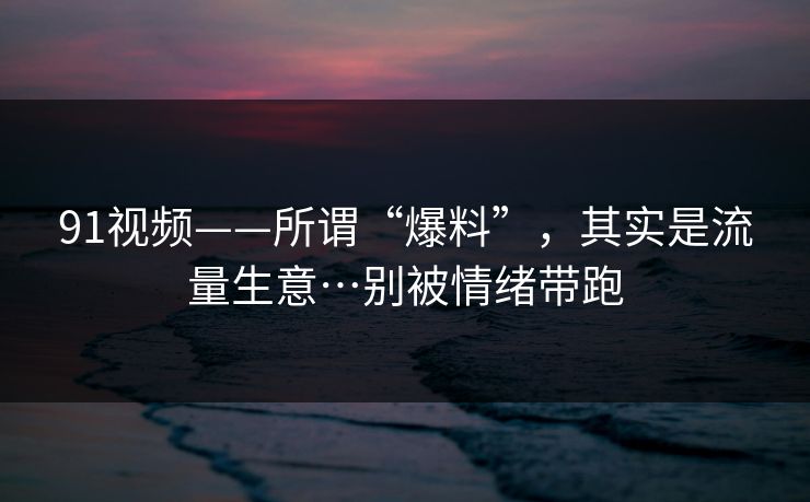 91视频——所谓“爆料”，其实是流量生意…别被情绪带跑