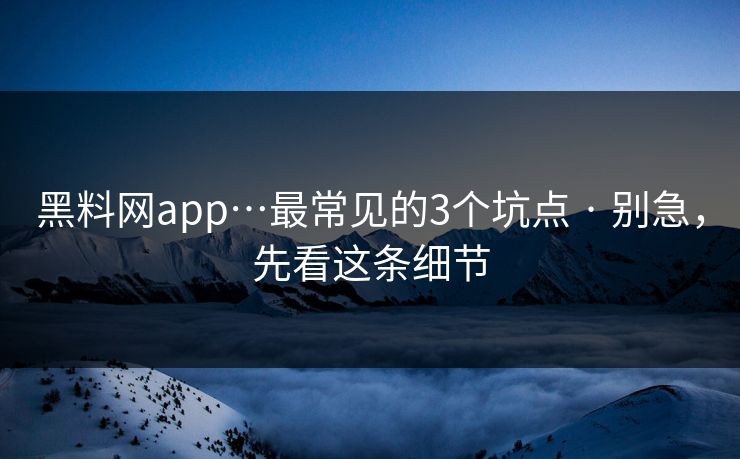 黑料网app…最常见的3个坑点 · 别急，先看这条细节