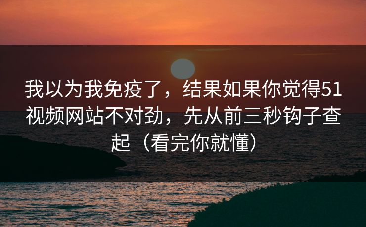 我以为我免疫了，结果如果你觉得51视频网站不对劲，先从前三秒钩子查起（看完你就懂）