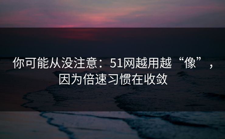 你可能从没注意：51网越用越“像”，因为倍速习惯在收敛