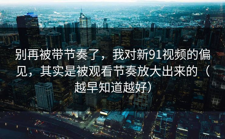 别再被带节奏了，我对新91视频的偏见，其实是被观看节奏放大出来的（越早知道越好）