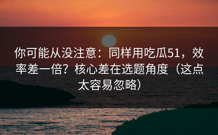 你可能从没注意：同样用吃瓜51，效率差一倍？核心差在选题角度（这点太容易忽略）