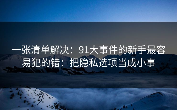 一张清单解决：91大事件的新手最容易犯的错：把隐私选项当成小事