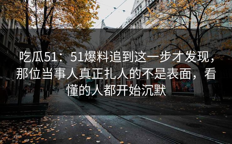 吃瓜51：51爆料追到这一步才发现，那位当事人真正扎人的不是表面，看懂的人都开始沉默